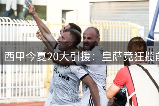 西甲今夏20大引援：皇萨竞狂揽前十